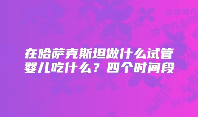 在哈萨克斯坦做什么试管婴儿吃什么？四个时间段