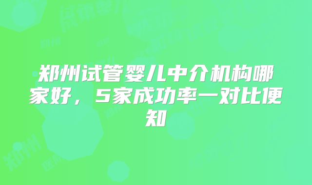 郑州试管婴儿中介机构哪家好，5家成功率一对比便知