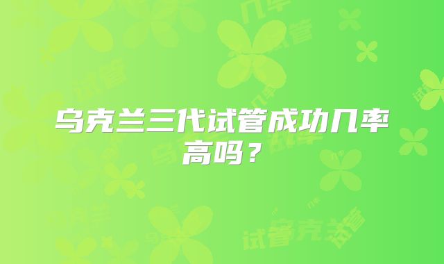 乌克兰三代试管成功几率高吗？