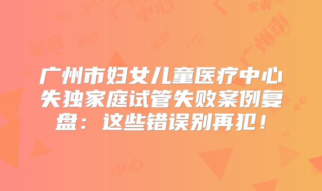 广州市妇女儿童医疗中心失独家庭试管失败案例复盘：这些错误别再犯！
