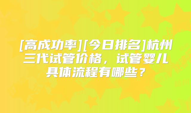 [高成功率][今日排名]杭州三代试管价格，试管婴儿具体流程有哪些？