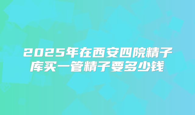 2025年在西安四院精子库买一管精子要多少钱