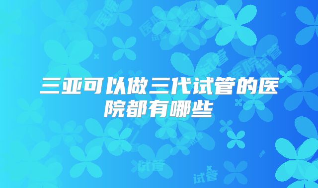 三亚可以做三代试管的医院都有哪些
