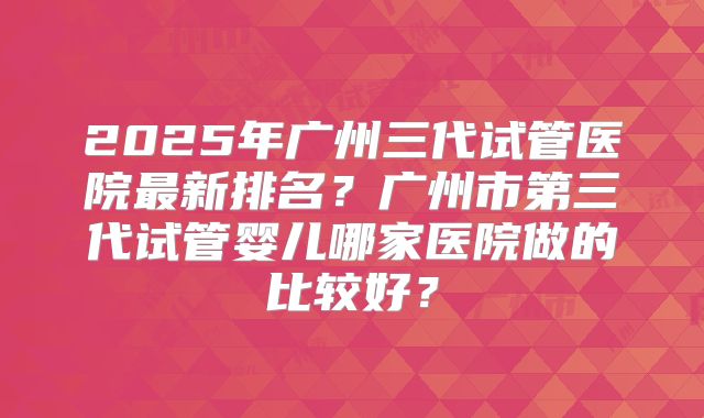 2025年广州三代试管医院最新排名？广州市第三代试管婴儿哪家医院做的比较好？