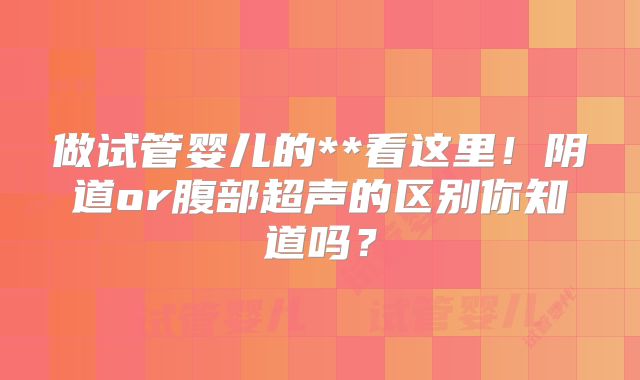 做试管婴儿的**看这里！阴道or腹部超声的区别你知道吗？