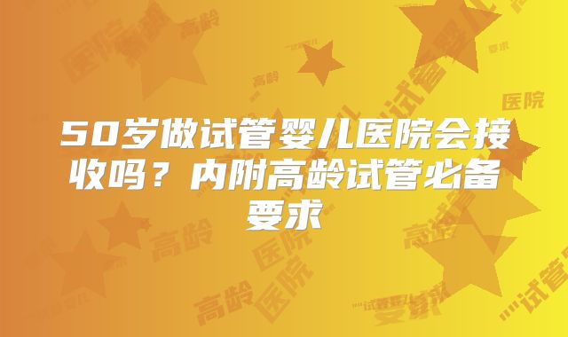 50岁做试管婴儿医院会接收吗?内附高龄试管必备要求