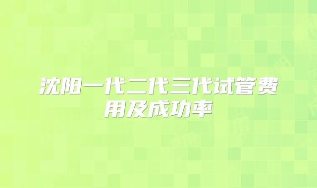 沈阳一代二代三代试管费用及成功率
