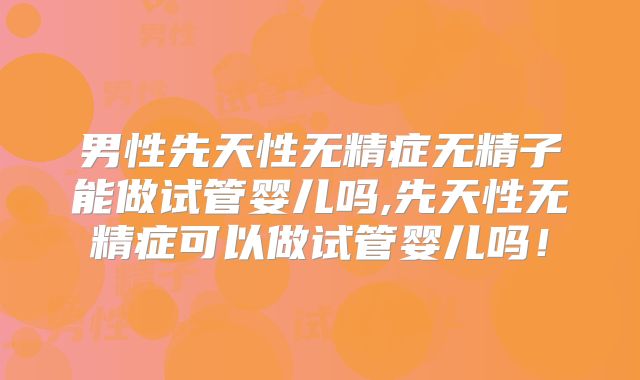 男性先天性无精症无精子能做试管婴儿吗,先天性无精症可以做试管婴儿吗！