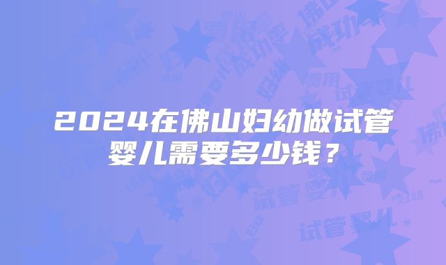 2024在佛山妇幼做试管婴儿需要多少钱？