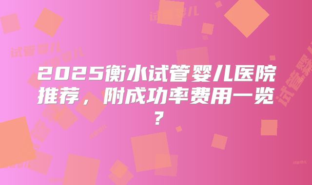 2025衡水试管婴儿医院推荐，附成功率费用一览？