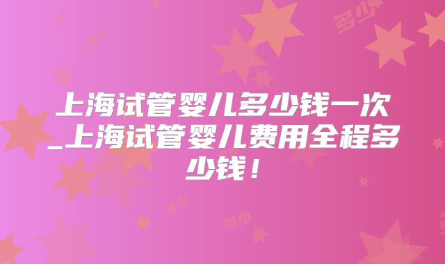 上海试管婴儿多少钱一次_上海试管婴儿费用全程多少钱！