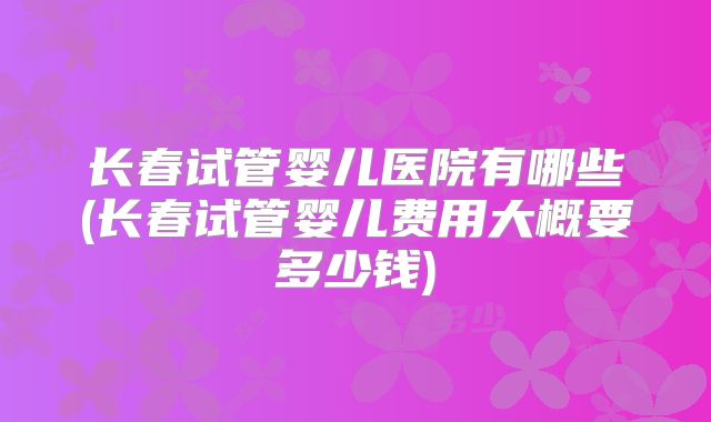 长春试管婴儿医院有哪些(长春试管婴儿费用大概要多少钱)