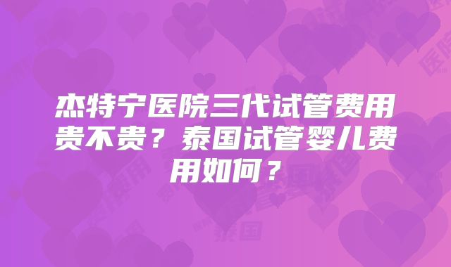 杰特宁医院三代试管费用贵不贵?泰国试管婴儿费用如何?