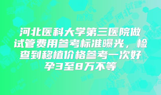 河北医科大学第三医院做试管费用参考标准曝光，检查到移植价格参考一次好孕3至8万不等