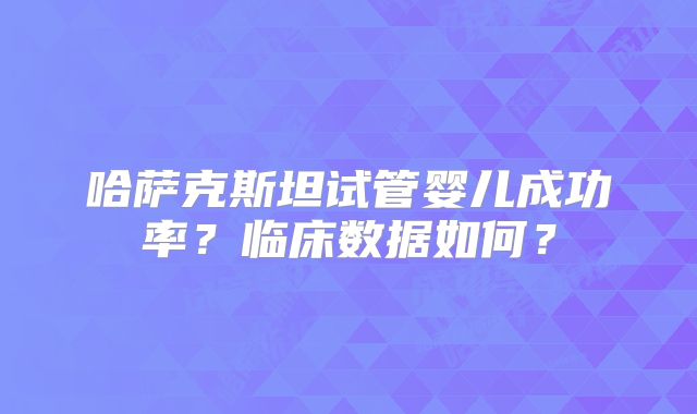 哈萨克斯坦试管婴儿成功率?临床数据如何?