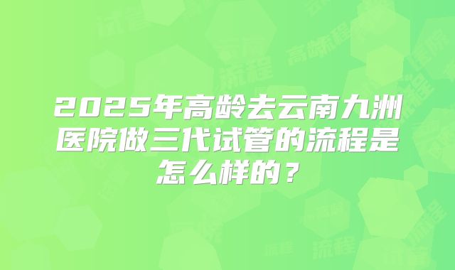 2025年高龄去云南九洲医院做三代试管的流程是怎么样的?