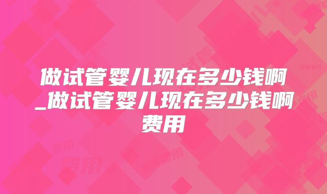 做试管婴儿现在多少钱啊_做试管婴儿现在多少钱啊费用