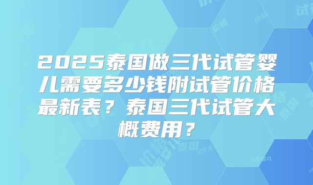 2025泰国做三代试管婴儿需要多少钱附试管价格最新表?泰国三代试管大概费用?