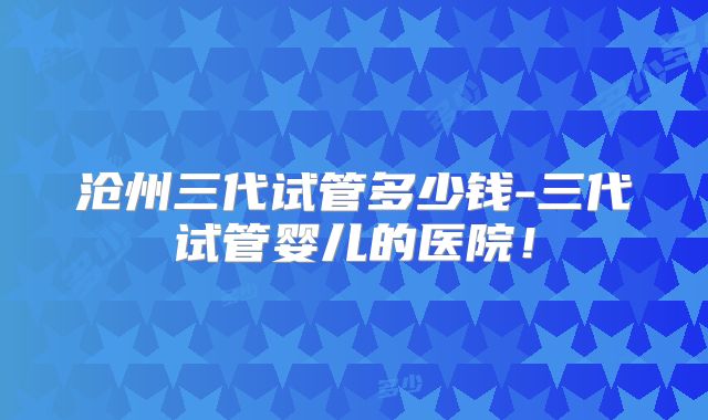 沧州三代试管多少钱-三代试管婴儿的医院!