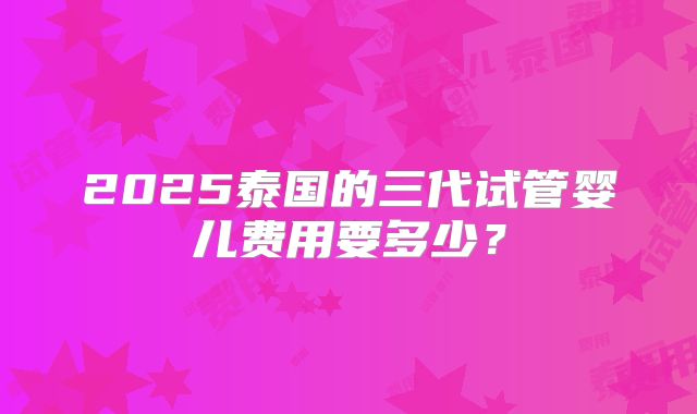 2025泰国的三代试管婴儿费用要多少?