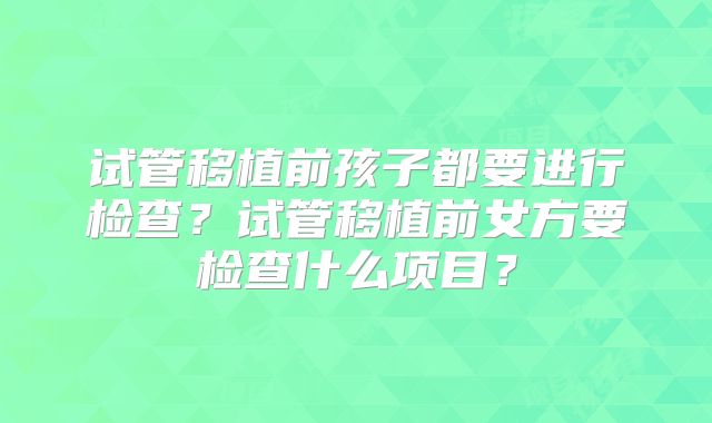 试管移植前孩子都要进行检查？试管移植前女方要检查什么项目？