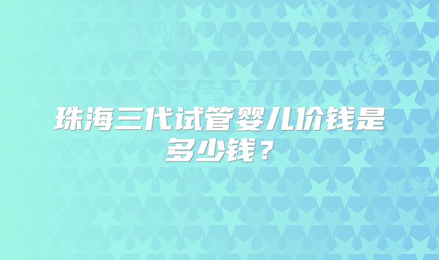 珠海三代试管婴儿价钱是多少钱？