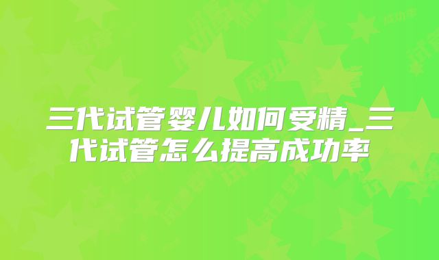 三代试管婴儿如何受精_三代试管怎么提高成功率
