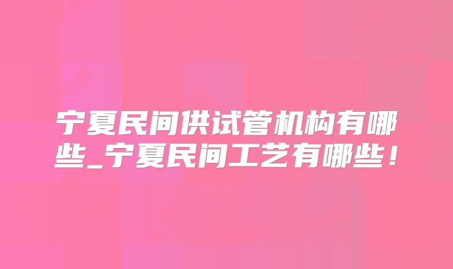 宁夏民间供试管机构有哪些_宁夏民间工艺有哪些！