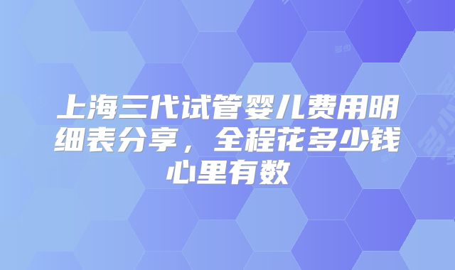 上海三代试管婴儿费用明细表分享,全程花多少钱心里有数