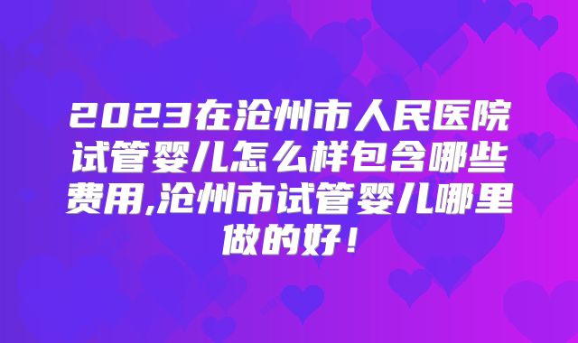 2023在沧州市人民医院试管婴儿怎么样包含哪些费用,沧州市试管婴儿哪里做的好！