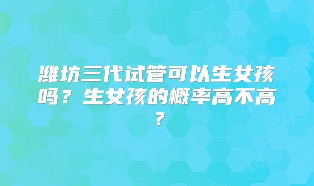 潍坊三代试管可以生女孩吗？生女孩的概率高不高？