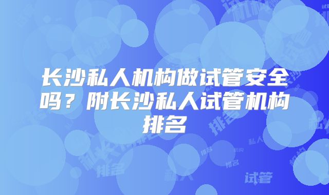 长沙私人机构做试管安全吗？附长沙私人试管机构排名