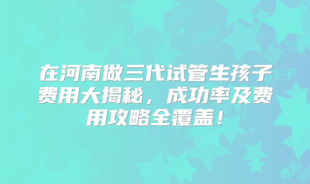 在河南做三代试管生孩子费用大揭秘，成功率及费用攻略全覆盖！