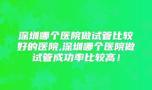 深圳哪个医院做试管比较好的医院,深圳哪个医院做试管成功率比较高！