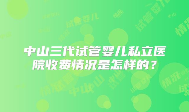 中山三代试管婴儿私立医院收费情况是怎样的？
