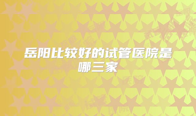 岳阳比较好的试管医院是哪三家