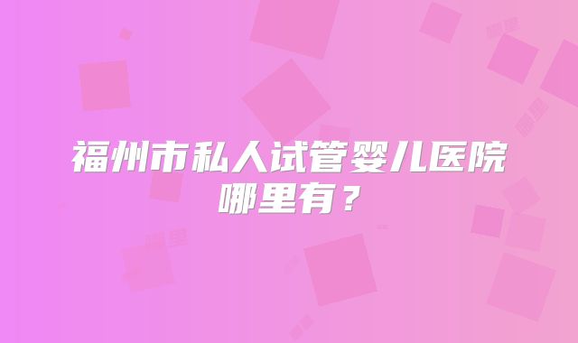 福州市私人试管婴儿医院哪里有？