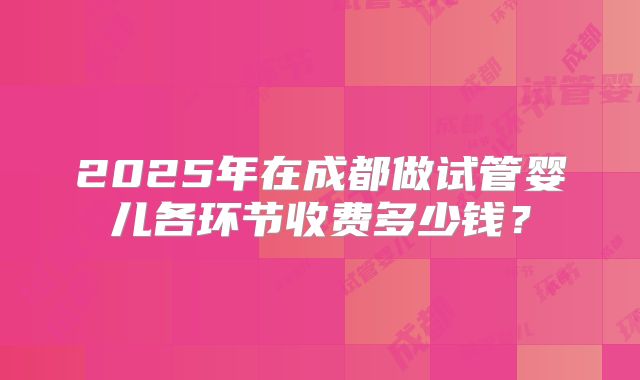 2025年在成都做试管婴儿各环节收费多少钱？