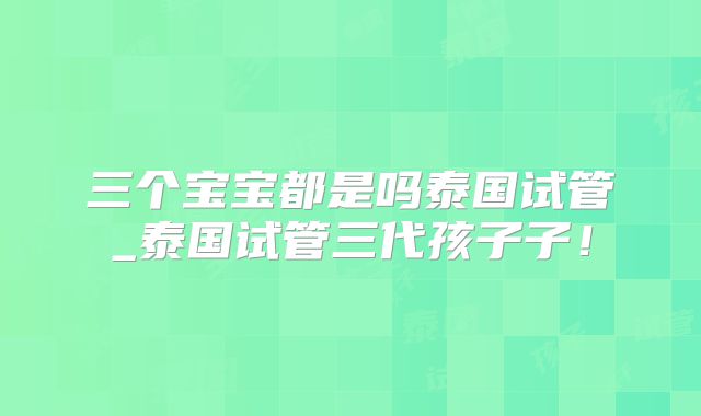 三个宝宝都是吗泰国试管_泰国试管三代孩子子！
