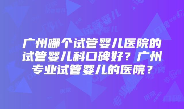 广州哪个试管婴儿医院的试管婴儿科口碑好？广州专业试管婴儿的医院？