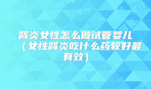 肾炎女性怎么做试管婴儿(女性肾炎吃什么药较好最有效)
