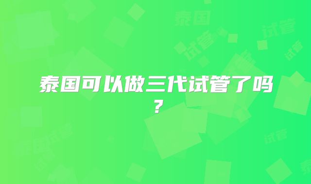 泰国可以做三代试管了吗?