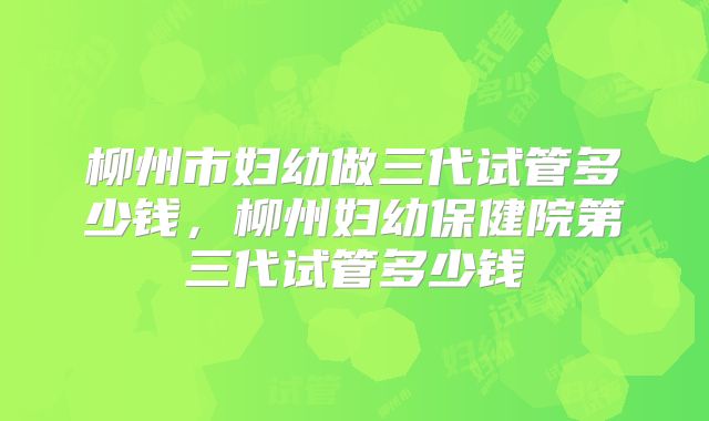 柳州市妇幼做三代试管多少钱，柳州妇幼保健院第三代试管多少钱