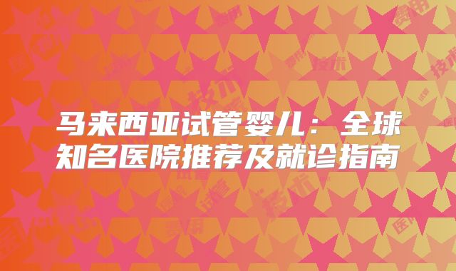 马来西亚试管婴儿：全球知名医院推荐及就诊指南