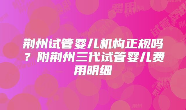 荆州试管婴儿机构正规吗？附荆州三代试管婴儿费用明细