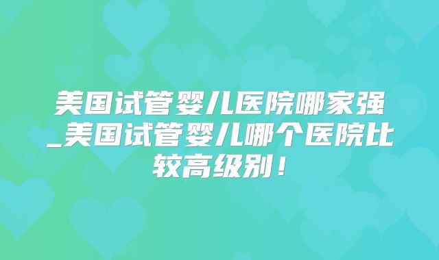 美国试管婴儿医院哪家强_美国试管婴儿哪个医院比较高级别！