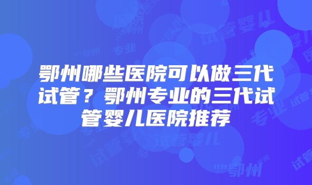 鄂州哪些医院可以做三代试管？鄂州专业的三代试管婴儿医院推荐