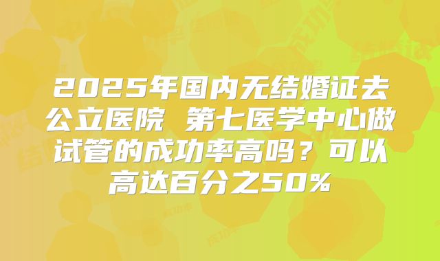 2025年国内无结婚证去公立医院 第七医学中心做试管的成功率高吗?可以高达百分之50%