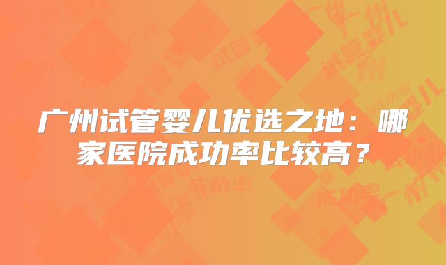 广州试管婴儿优选之地：哪家医院成功率比较高？
