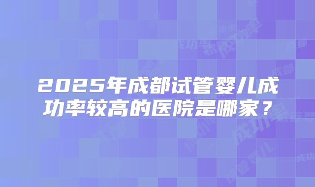 2025年成都试管婴儿成功率较高的医院是哪家？